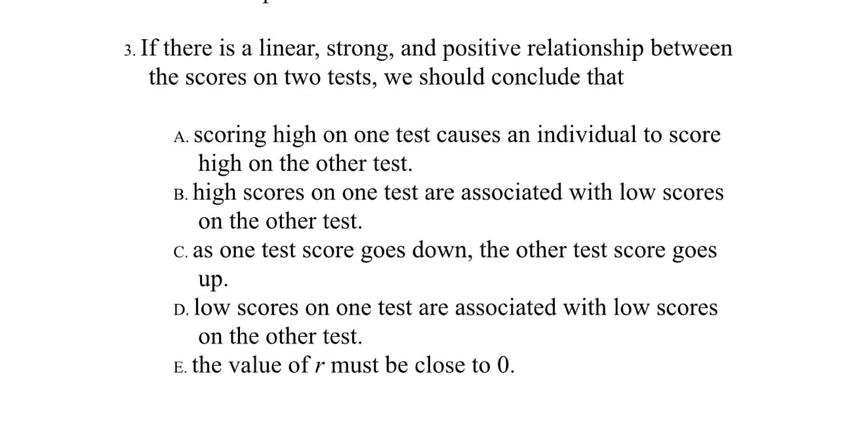 3. If there is a linear, strong, and positive relationship between
the scores on two tests, we should conclude that
A. Scoring high on one test causes an individual to score
high on the other test.
B. high scores on one test are associated with low scores
on the other test.
C. as one test score goes down, the other test score goes
up.
D. low scores on one test are associated with low scores
on the other test.
E. the value of r must be close to 0.
