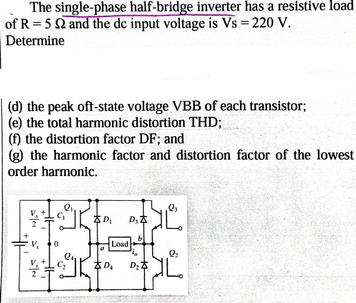 The single-phase half-bridge inverter has a resistive load
of R 52 and the dc input voltage is Vs = 220 V.
-
Determine
(d) the peak oft-state voltage VBB of each transistor;
(e) the total harmonic distortion THD;
(f) the distortion factor DF; and
(g) the harmonic factor and distortion factor of the lowest
order harmonic.
23
+
D₁
D3Z
0
Load
а
io
Q2
Q41
+
C₂
ZDA
D₂