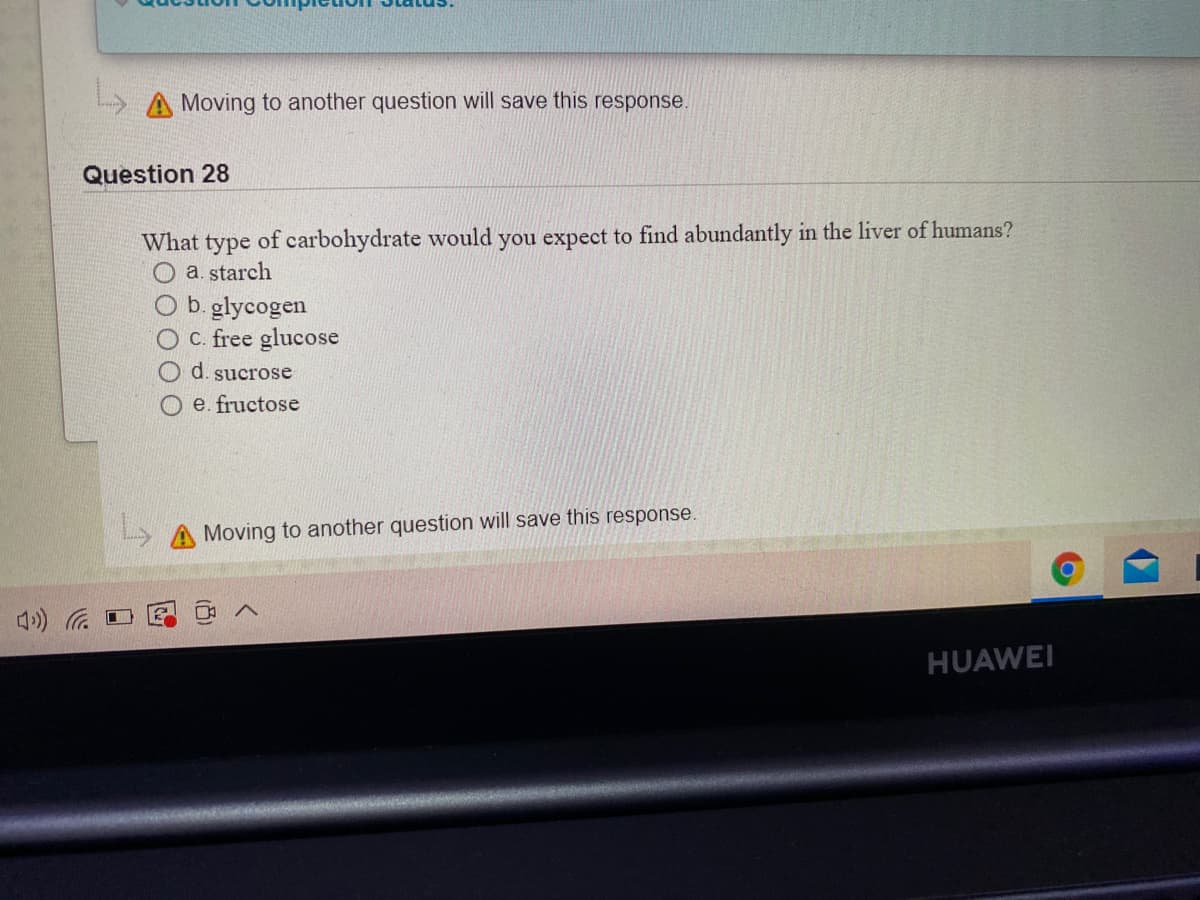 Moving to another question will save this response.
Question 28
What type of carbohydrate would you expect to find abundantly in the liver of humans?
O a. starch
b. glycogen
O C. free glucose
d. sucrose
O e. fructose
Moving to another question will save this response.
HUAWEI
