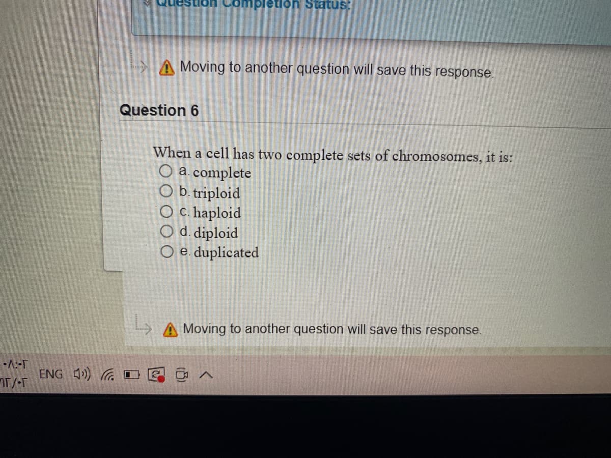 pletion Status:
A Moving
another question will save this response.
Question 6
When a cell has two complete sets of chromosomes, it is:
O a. complete
O b. triploid
c. haploid
O d. diploid
O e. duplicated
> A Moving to another question will save this response.
-A:-T
ENG 4) G I
