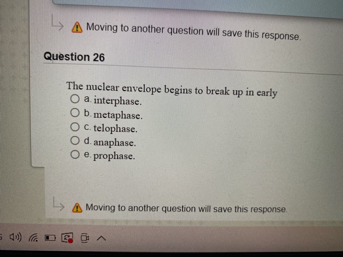 A Moving to another question will save this response.
Question 26
The nuclear envelope begins to break up in early
O a. interphase.
O b.metaphase.
O C. telophase.
O d. anaphase.
O e. prophase.
A Moving to another question will save this response.
へ
