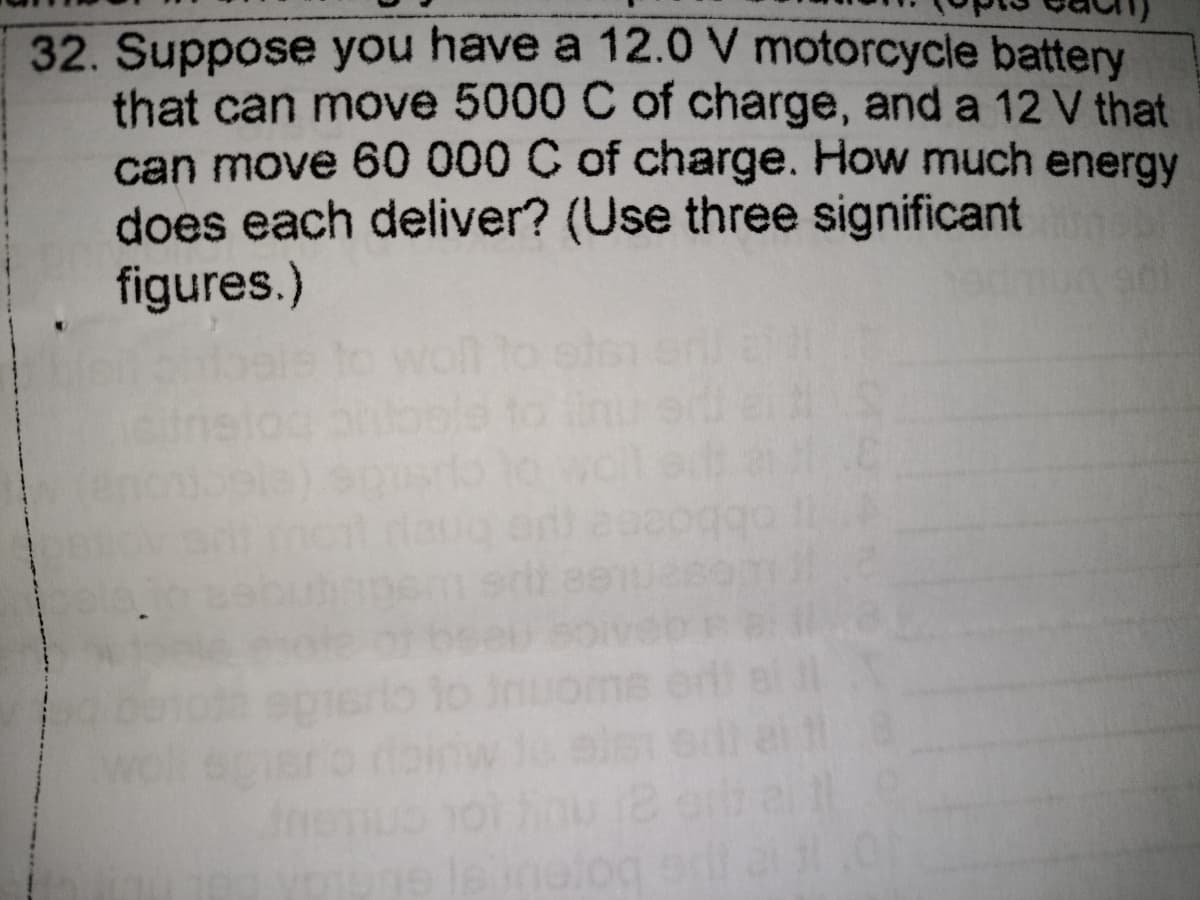 32. Suppose you have a 12.0 V motorcycle battery
that can move 5000 C of charge, and a 12 V that
can move 60 000 C of charge. How much energy
does each deliver? (Use three significant
figures.)
