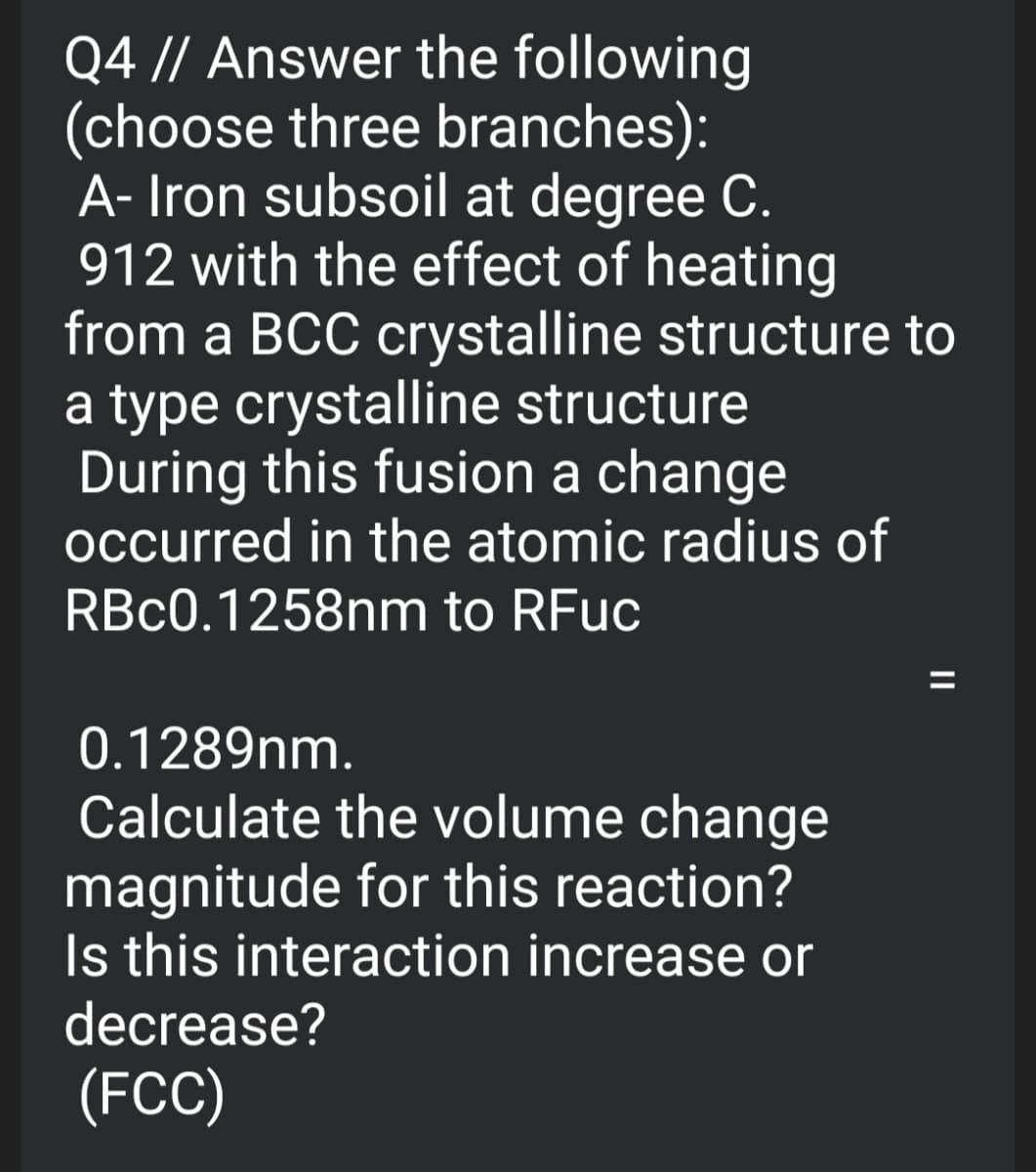 Q4 // Answer the following
(choose three branches):
A- Iron subsoil at degree C.
912 with the effect of heating
from a BCC crystalline structure to
a type crystalline structure
During this fusion a change
occurred in the atomic radius of
RBC0.1258nm to RFuc
0.1289nm.
Calculate the volume change
magnitude for this reaction?
Is this interaction increase or
decrease?
(FCC)
