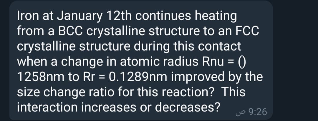 Iron at January 12th continues heating
from a BCC crystalline structure to an FCC
crystalline structure during this contact
when a change in atomic radius Rnu = ()
1258nm to Rr = 0.1289nm improved by the
size change ratio for this reaction? This
interaction increases or decreases?
%3D
jo 9:26
