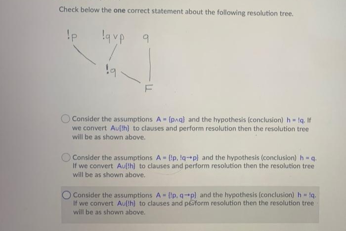Check below the one correct statement about the following resolution tree.
O Consider the assumptions A = (paq) and the hypothesis (conclusion) h !q. If
we convert Au(th) to clauses and perform resolution then the resolution tree
will be as shown above.
O Consider the assumptions A (!p, !q-p) and the hypothesis (conclusion) h = q.
If we convert Au[!h) to clauses and perform resolution then the resolution tree
will be as shown above.
Consider the assumptions A (!p, q-p) and the hypothesis (conclusion) h = !q.
If we convert Aufth) to clauses and peform resolution then the resolution tree
will be as shown above.
