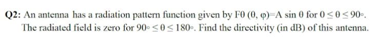 Q2: An antenna has a radiation pattern function given by F0 (0, 4)=A sin 0 for 0<0<90•.
The radiated field is zero for 90. <0 <180•. Find the directivity (in dB) of this antenna.
