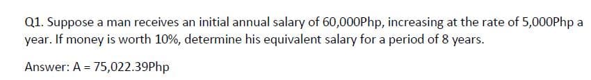 Q1. Suppose a man receives an initial annual salary of 60,000Php, increasing at the rate of 5,000Php a
year. If money is worth 10%, determine his equivalent salary for a period of 8 years.
Answer: A = 75,022.39Php
