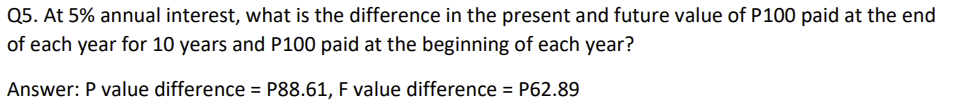 Q5. At 5% annual interest, what is the difference in the present and future value of P100 paid at the end
of each year for 10 years and P100 paid at the beginning of each year?
Answer: P value difference = P88.61, F value difference = P62.89
%3D
