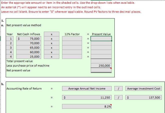Enter the appropriate amount or item in the shaded cells. Use the drop-down lists when available.
An asterisk (*) will appear next to an incorrect entry in the outlined cells.
Leave no cell blank. Ensure to enter "0" wherever applicable. Round PV factors to three decimal places.
Net present value method
a.
Year
Net Cash Inflows
12% Factor
Present Value
1
75,000
70,000
%3!
2
%3D
3
65,000
%3D
4
60,000
%3D
25,000
Total present value
Less purchase price of machine
4
!3!
250,000
Net present value
b.
Accounting Rate of Return
Average Annual Net Income
Average Investment Cost
%3D
11,250
137,500
%3D
8.2%
%3D
