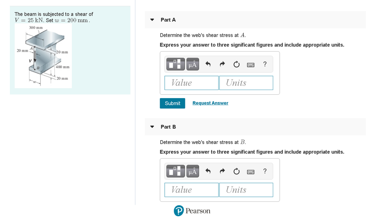 The beam is subjected to a shear of
V = 25 kN. Set w = 200 mm.
Part A
300 mm
Determine the web's shear stress at A.
Express your answer to three significant figures and include appropriate units.
20 mm
20 mm
400 mm
HA
20 mm
Value
Units
Submit
Request Answer
Part B
Determine the web's shear stress at B.
Express your answer to three significant figures and include appropriate units.
μΑ
?
Value
Units
P Pearson
