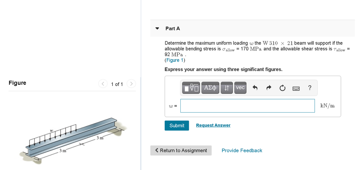 Part A
Determine the maximum uniform loading w the W 310 x 21 beam will support if the
allowable bending stress is aallow = 170 MPa and the allowable shear stress is Tallow =
92 MPa
(Figure 1)
Express your answer using three significant figures.
Figure
1 of 1
VO AEo It vec
W =
kN/m
Submit
Request Answer
3 m
3 m
< Return to Assignment
Provide Feedback
