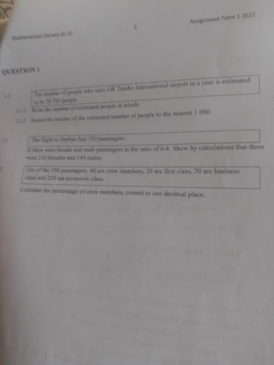 Assignment Term 1 2022
Mathematical Literacy Gr 10
QUESTION I
The number of peyle who uses OR Tambo International airport in a year is estimated
o be 38 745 peyle
L White the aNmber of estimated people in words.
112 Round the umber of the estimated number of people to the nearest 1 000.
12
The flight to Durbhan had 350 passengers.
ar there were female and male passengers in the ratio of 6:4. Show by calculations that there
were 210 females and 140 males.
Out of the 350 passengers, 40 are crew members, 20 are first class, 70 are business
class and 220 are economic class.
Caleulate the percentage of crew members, correct to one decimal place.
