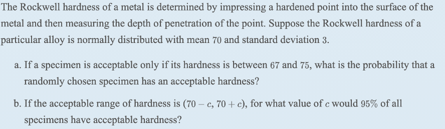 The Rockwell hardness of a metal is determined by impressing a hardened point into the surface of the
metal and then measuring the depth of penetration of the point. Suppose the Rockwell hardness of a
particular alloy is normally distributed with mean 70 and standard deviation 3.
a. If a specimen is acceptable only if its hardness is between 67 and 75, what is the probability that a
randomly chosen specimen has an acceptable hardness?
b. If the acceptable range of hardness is (70 – c, 70 + c), for what value of c would 95% of all
specimens have acceptable hardness?
