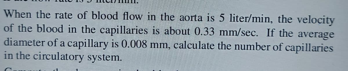 When the rate of blood flow in the aorta is 5 liter/min, the velocity
of the blood in the capillaries is about 0.33 mm/sec. If the average
diameter of a capillary is 0.008 mm, calculate the number of capillaries
in the circulatory system.
