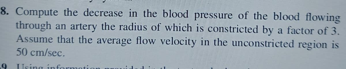 8. Compute the decrease in the blood pressure of the blood flowing
through an artery the radius of which is constricted by a factor of 3.
Assume that the average flow velocity in the unconstricted region is
50 cm/sec.
9
Using information pro
