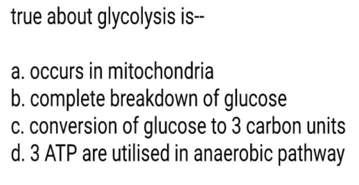 true about glycolysis is-
a. occurs in mitochondria
b. complete breakdown of glucose
C. conversion of glucose to 3 carbon units
d. 3 ATP are utilised in anaerobic pathway
