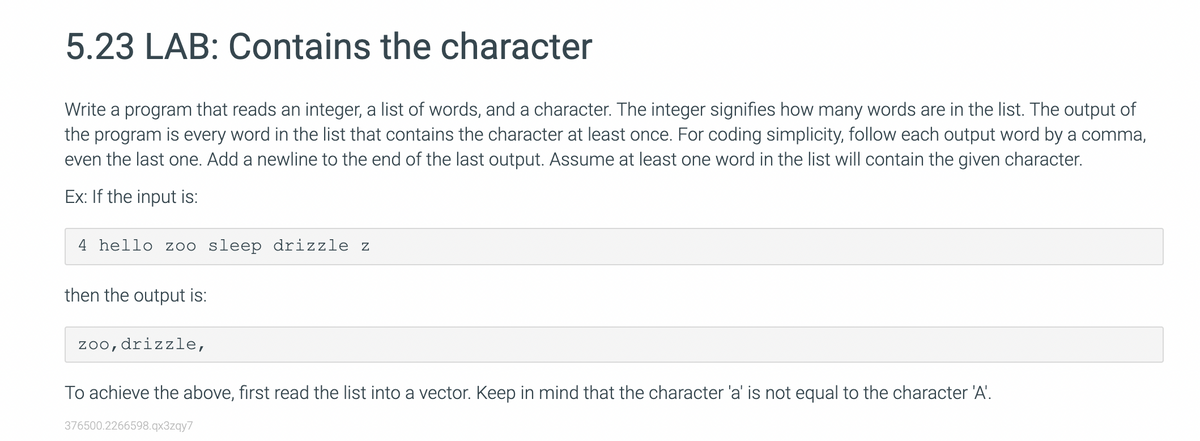 5.23 LAB: Contains the character
Write a program that reads an integer, a list of words, and a character. The integer signifies how many words are in the list. The output of
the program is every word in the list that contains the character at least once. For coding simplicity, follow each output word by a comma,
even the last one. Add a newline to the end of the last output. Assume at least one word in the list will contain the given character.
Ex: If the input is:
4 hello zoo sleep drizzle z
then the output is:
zoo,drizzle,
To achieve the above, first read the list into a vector. Keep in mind that the character 'a' is not equal to the character 'A'.
376500.2266598.qx3zqy7
