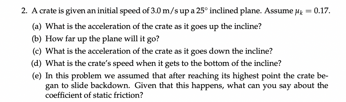 2. A crate is given an initial speed of 3.0 m/s up a 25° inclined plane. Assume uk = 0.17.
(a) What is the acceleration of the crate as it goes up the incline?
(b) How far up the plane will it go?
(c) What is the acceleration of the crate as it goes down the incline?
(d) What is the crate's speed when it gets to the bottom of the incline?
(e) In this problem we assumed that after reaching its highest point the crate be-
gan to slide backdown. Given that this happens, what can you say about the
coefficient of static friction?
