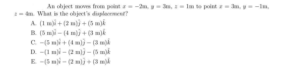 An object moves from point x =
z = 4m. What is the object's displacement?
-2m, y = 3m, z = 1m to point x = 3m, y = –1m,
A. (1 m)î + (2 m)ĵ + (5 m)k
B. (5 m)î – (4 m)î + (3 m)k
C. –(5 m)î + (4 m)j – (3 m)k
D. -(1 m)î – (2 m)ĵ – (5 m)k
E. –(5 m)î – (2 m)j + (3 m)k
-
