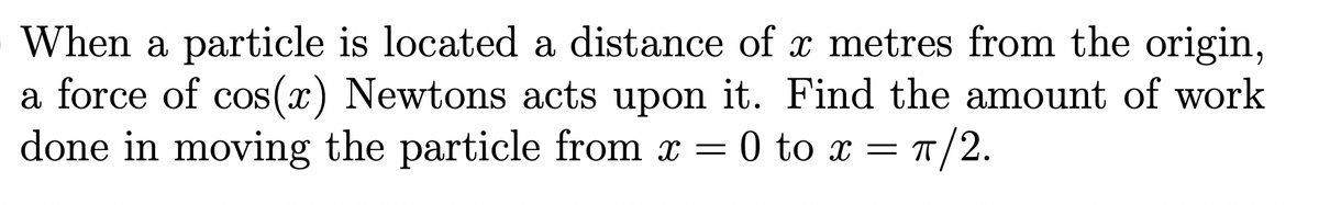 When a particle is located a distance of x metres from the origin,
a force of cos(x) Newtons acts upon it. Find the amount of work
done in moving the particle from x = 0 to x = 1/2.

