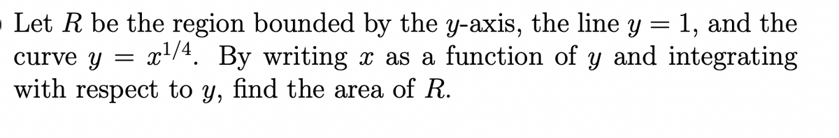 Let R be the region bounded by the y-axis, the line y = 1, and the
curve y = x/4. By writing x as a function of y and integrating
with respect to y, find the area of R.
