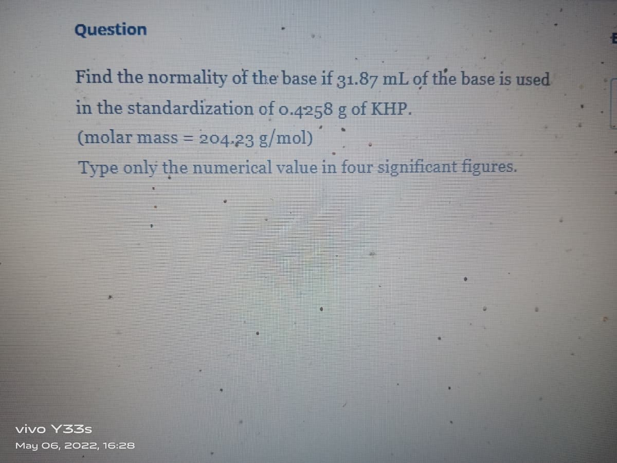 Question
Find the normality of the base if 31.87 mL of the base is used
in the standardization of o.4258 g of KHP.
204.23 g/mol)
Type only the numerical value in four significant figures.
(molar mass =
vivo Y33s
May 06, 2022, 16:28
