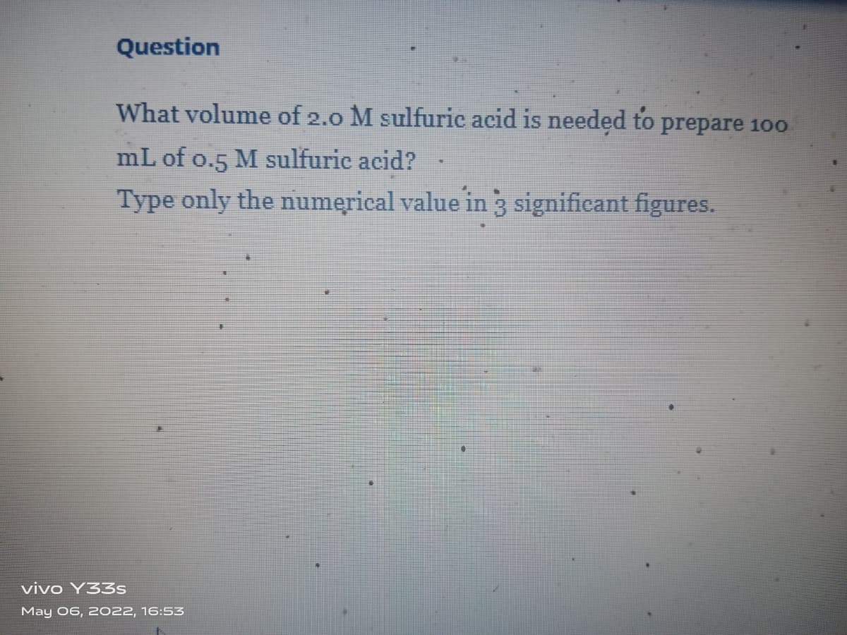 Question
What volume of 2.0 M sulfuric acid is needed to prepare 100
mL of o.5 M sulfuric acid?
Type only the numerical value in 3 significant figures.
vivo Y33s
May 06, 2022, 16:53
