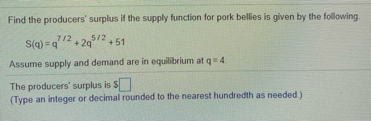 Find the producers' surplus if the supply function for pork bellies is given by the following.
5/2
7/2
S(q) = q
+ 29
+51
Assume supply and demand are in equilibrium at q= 4.
The producers' surplus is $
(Type an integer or decimal rounded to the nearest hundredth as needed.)
