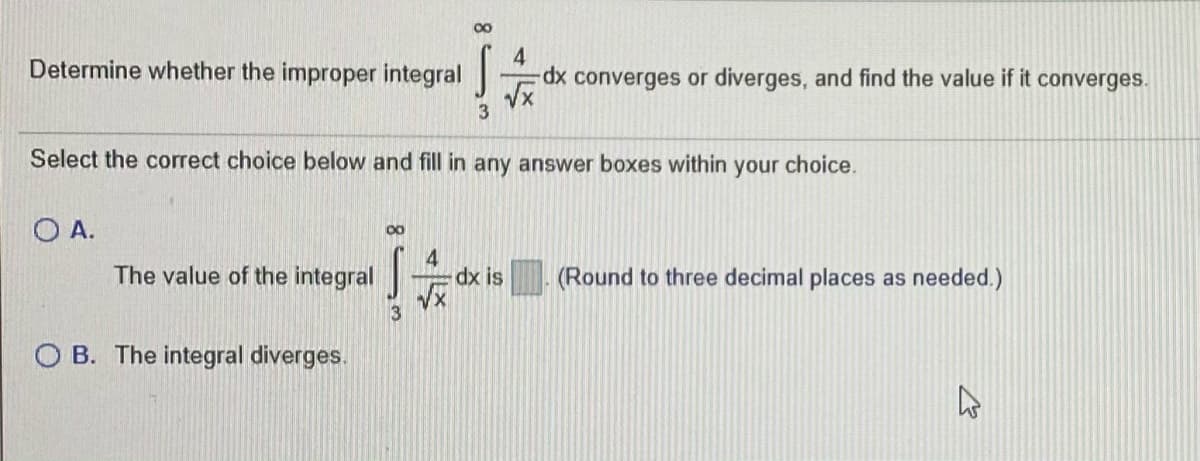00
Determine whether the improper integral
4
Tconverges or diverges, and find the value if it converges.
Select the correct choice below and fill in any answer boxes within your choice.
O A.
00
The value of the integral
4
dx is
(Round to three decimal places as needed.)
O B. The integral diverges.
