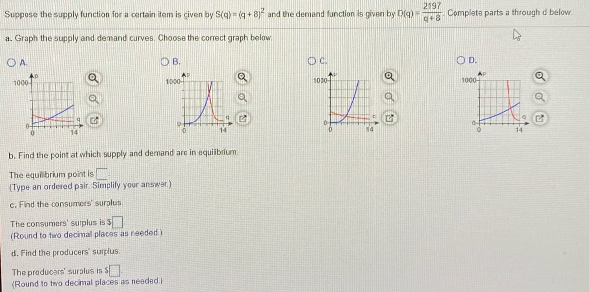 2197
Suppose the supply function for a certain item is given by S(q) = (q + 8)“ and the demand function is given by D(q) =
Complete parts a through d below.
8+b
a. Graph the supply and demand curves. Choose the correct graph below.
O A.
OB.
C.
O D.
AP
1000-
AP
1000-
1000
AP
1000-
0-
14
14
b. Find the point at which supply and demand are in equilibrium.
The equilibrium point is
(Type an ordered pair. Simplify your answer.)
c. Find the consumers' surplus.
The consumers' surplus is S
(Round to two decimal places as needed.)
d. Find the producers' surplus.
The producers' surplus is $
(Round to two decimal places as needed.)
