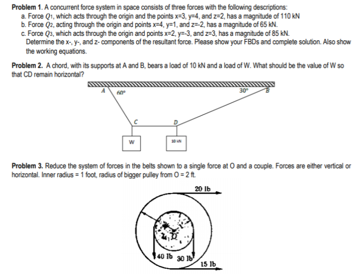 Problem 1. A concurrent force system in space consists of three forces with the following descriptions:
a. Force Q1, which acts through the origin and the points x=3, y=4, and z=2, has a magnitude of 110 kN
b. Force Q2, acting through the origin and points x=4, y=1, and z=-2, has a magnitude of 65 kN.
c. Force Q3, which acts through the origin and points x=2, y=-3, and z=3, has a magnitude of 85 kN.
Determine the x-, y-, and z- components of the resultant force. Please show your FBDS and complete solution. Also show
the working equations.
Problem 2. A chord, with its supports at A and B, bears a load of 10 kN and a load of W. What should be the value of W so
that CD remain horizontal?
60°
30°
w
Problem 3. Reduce the system of forces in the belts shown to a single force at O and a couple. Forces are either vertical or
horizontal. Inner radius = 1 foot, radius of bigger pulley from O = 2 ft.
20 Ib
40 Ib 30 1b
15 Ib
