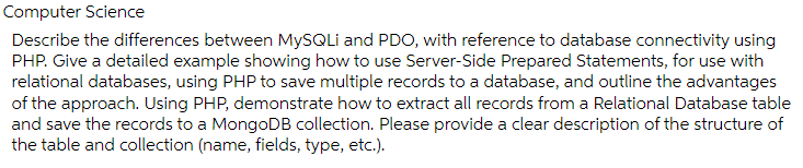 Computer Science
Describe the differences between MySQLi and PDO, with reference to database connectivity using
PHP. Give a detailed example showing how to use Server-Side Prepared Statements, for use with
relational databases, using PHP to save multiple records to a database, and outline the advantages
of the approach. Using PHP, demonstrate how to extract all records from a Relational Database table
and save the records to a MongoDB collection. Please provide a clear description of the structure of
the table and collection (name, fields, type, etc.).