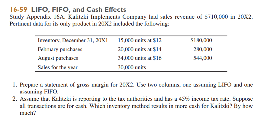 16-59 LIFO, FIFO, and Cash Effects
Study Appendix 16A. Kalitzki Implements Company had sales revenue of $710,000 in 20X2.
Pertinent data for its only product in 20X2 included the following:
Inventory, December 31, 20X1
15,000 units at $12
$180,000
February purchases
20,000 units at $14
280,000
August purchases
34,000 units at $16
544,000
Sales for the year
30,000 units
1. Prepare a statement of gross margin for 20X2. Use two columns, one assuming LIFO and one
assuming FIFO.
2. Assume that Kalitzki is reporting to the tax authorities and has a 45% income tax rate. Suppose
all transactions are for cash. Which inventory method results in more cash for Kalitzki? By how
much?
