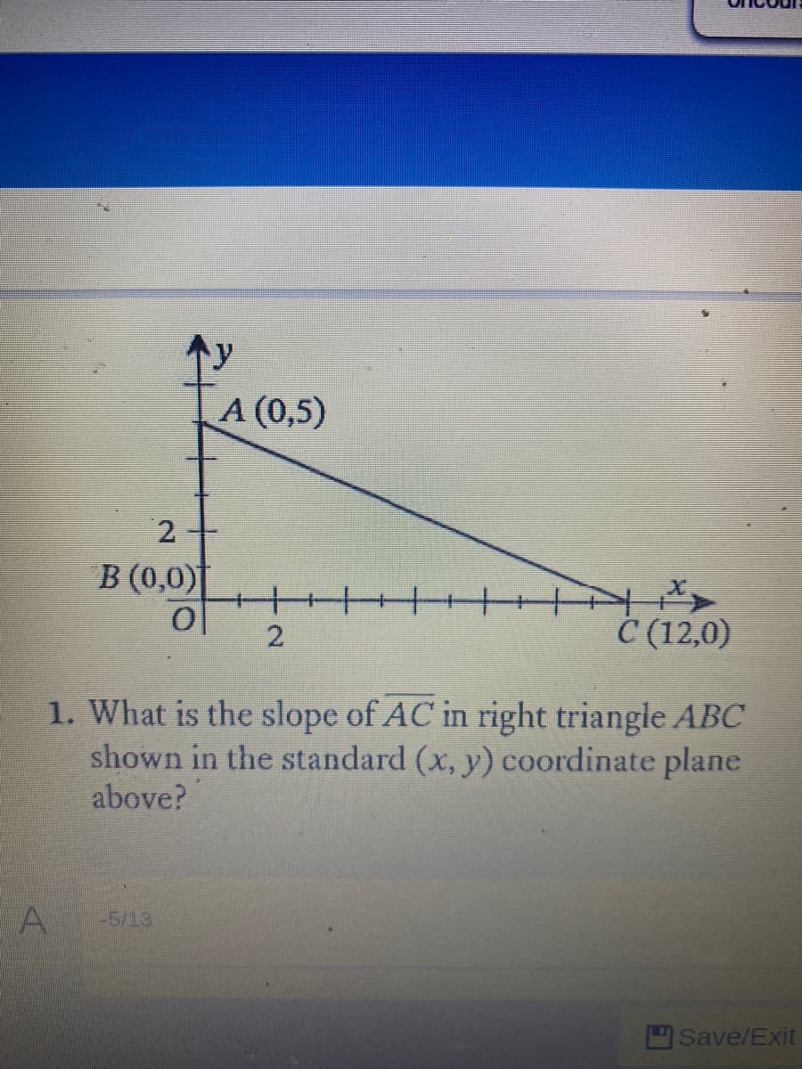 个y
A (0,5)
2.
B (0,0)
С (12,0)
1. What is the slope of AC in right triangle ABC
shown in the standard (x, y) coordinate plane
above?
A
-5/13
Save/Exit
