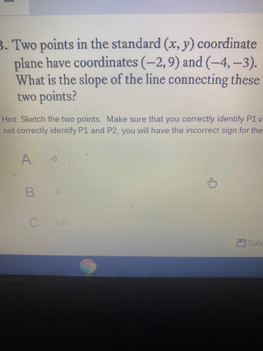 3. Two points in the standard (x, y) coordinate
plane have coordinates (-2,9) and (-4,-3).
What is the slope of the line connecting these
two points?
Hint Sketch the two points. Make sure that you correctly identify P1 v
not correctly identify P1 and P2, you will have the incorrect sign for the
A
-6
-3
1/6
Sav
