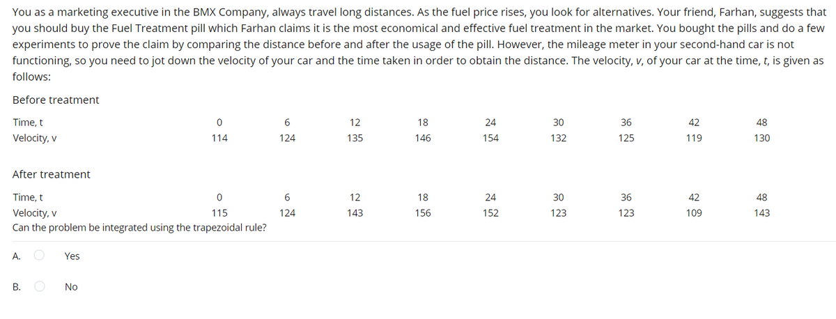 You as a marketing executive in the BMX Company, always travel long distances. As the fuel price rises, you look for alternatives. Your friend, Farhan, suggests that
you should buy the Fuel Treatment pill which Farhan claims it is the most economical and effective fuel treatment in the market. You bought the pills and do a few
experiments to prove the claim by comparing the distance before and after the usage of the pill. However, the mileage meter in your second-hand car is not
functioning, so you need to jot down the velocity of your car and the time taken in order to obtain the distance. The velocity, v, of your car at the time, t, is given as
follows:
Before treatment
Time, t
12
18
24
30
36
42
48
Velocity, v
114
124
135
146
154
132
125
119
130
After treatment
Time, t
6
12
18
24
30
36
42
48
Velocity, v
Can the problem be integrated using the trapezoidal rule?
115
124
143
156
152
123
123
109
143
A.
Yes
В.
No
