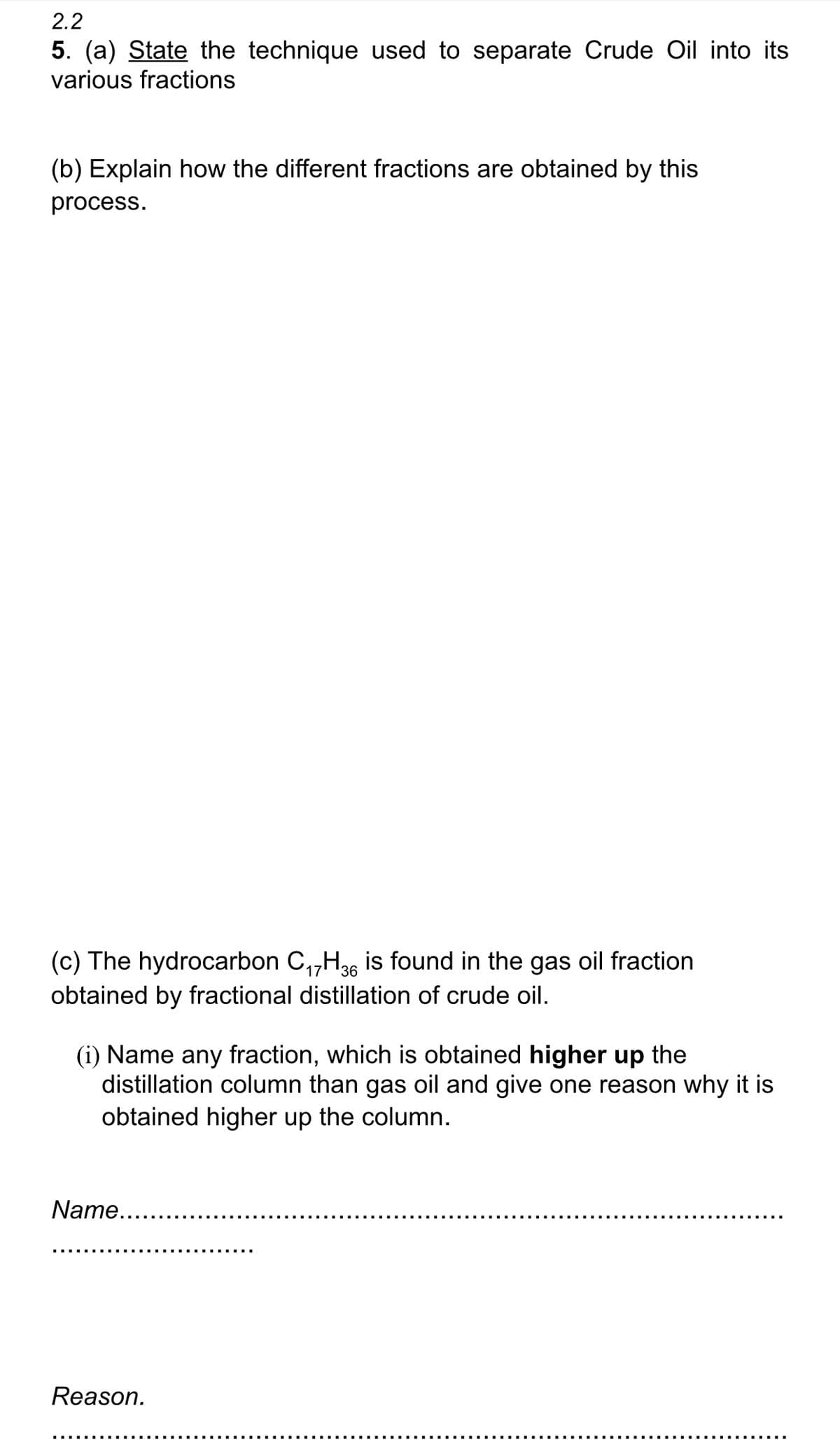 2.2
5. (a) State the technique used to separate Crude Oil into its
various fractions
(b) Explain how the different fractions are obtained by this
process.
17
(c) The hydrocarbon C₁7H 36 is found in the gas oil fraction
obtained by fractional distillation of crude oil.
(i) Name any fraction, which is obtained higher up the
distillation column than gas oil and give one reason why it is
obtained higher up the column.
Name....
Reason.
