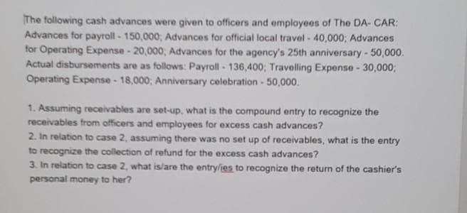 The following cash advances were given to officers and employees of The DA- CAR:
Advances for payroll - 150,000,; Advances for official local travel - 40,000; Advances
for Operating Expense - 20,000; Advances for the agency's 25th anniversary - 50,000.
Actual disbursements are as follows: Payroll - 136,400; Travelling Expense - 30,000;
Operating Expense - 18,000; Anniversary celebration - 50,000.
1. Assuming receivables are set-up, what is the compound entry to recognize the
receivables from officers and employees for excess cash advances?
2. In relation to case 2, assuming there was no set up of receivables, what is the entry
to recognize the collection of refund for the excess cash advances?
3. In relation to case 2, what is/are the entry/ies to recognize the return of the cashier's
personal money to her?
