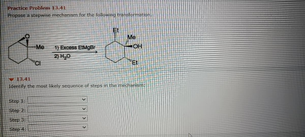 Practice Problem 13.41.
Propose a stepwise mechanism for the following transformation.
Me
HO
en Me
1) Excess EtMgBr
2) H,0
V 13.41
Identify the most likely sequence of steps in the mechanism:
Step 1:
Step 2:
Step 3: 1
Step 4:
