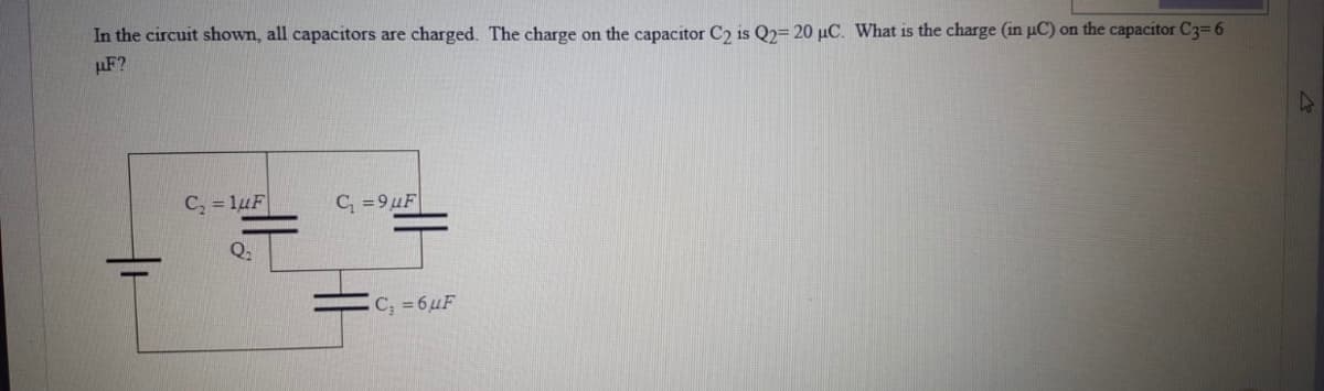 In the circuit shown, all capacitors are charged. The charge on the capacitor C2 is Q2= 20 µC. What is the charge (in uC) on the capacitor C3=6
µF?
C, = 1uF
C, =9µF
C; = 6µF
