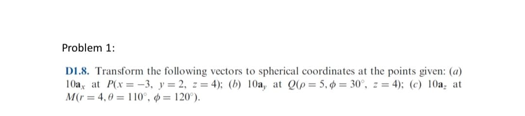 Problem 1:
D1.8. Transform the following vectors to spherical coordinates at the points given: (a)
10ax at P(x = -3, y = 2, z = 4); (b) 10a, at Q(p= 5, p = 30°, z = 4); (c) 10a, at
M(r= 4,0 110°, p = 120°).