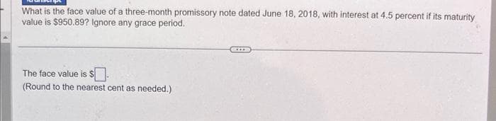 What is the face value of a three-month promissory note dated June 18, 2018, with interest at 4.5 percent if its maturity
value is $950.89? Ignore any grace period.
The face value is $.
(Round to the nearest cent as needed.)