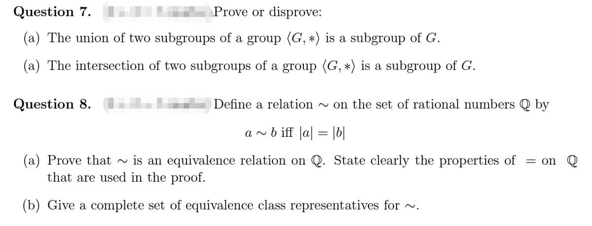 Question 7.
Prove or disprove:
(a) The union of two subgroups of a group (G, *) is a subgroup of G.
(a) The intersection of two subgroups of a group (G, *) is a subgroup of G.
Question 8.
Define a relation
~ on the set of rational numbers Q by
a v b iff a| = |b|
(a) Prove that ~ is an equivalence relation on Q. State clearly the properties of
that are used in the proof.
= on
(b) Give a complete set of equivalence class representatives for v.
