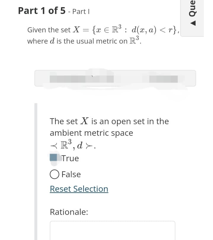 Part 1 of 5 - Part I
Given the set X = {x = R³: d(x, a) <r},
where d is the usual metric on R³.
The set X is an open set in the
ambient metric space
< R³,d >.
True
O False
Reset Selection
Rationale:
Que