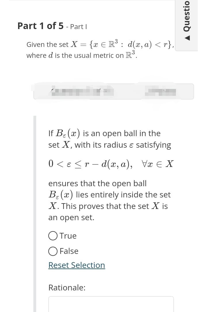 Part 1 of 5 - Part I
E
Given the set X = {x = R³ : d(x,a) <r},
where d is the usual metric on R³.
If Be(x) is an open ball in the
set X, with its radius & satisfying
0 < ɛ ≤ r − d(x,a), \x¤ X
ensures that the open ball
Be (x) lies entirely inside the set
X. This proves that the set X is
an open set.
O True
O False
Reset Selection
Rationale:
▲ Questio