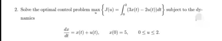 2. Solve the optimal control problem max J(u) = [ (3x(t) – 2u(t))dt> subject to the dy-
namics
dr
= 피(t) + u(t),
z(0) = 5,
0<u< 2.
dt
