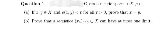 Question 1.
Given a metric space < X,p >.
(a) If 2, y E X and p(x, y) < ɛ for all ɛ > 0, prove that æ = y.
(b) Prove that a sequence (an)neN C X can have at most one limit.
