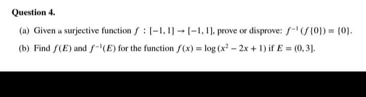 Question 4.
(a) Given a surjective function f: [-1, 1] → [-1, 1], prove or disprove: f-' (S {0}) = {0}.
(b) Find f(E) and f-'(E) for the function f(x) = log (x2 – 2.x + 1) if E = (0, 3].
