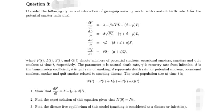 Question 3:
Consider the following dynamical interaction of giving-up smoking model with constant birth rate À for the
potential smoker individual:
d.P
= X-B√PL-(d+µ)P,
dt
dL
= 8√PL-(y+d+µ)L,
dt
ds
= yL− (8+d+µ)S,
dt
dQ =
SS - (μ+d)Q,
dt
where P(t), L(t), S(t), and Q(t) denote numbers of potential smokers, occasional smokers, smokers and quit
smokers at time t, respectively. The parameter is natural death rate, y is recovery rate from infection, 3 is
the transmission coefficient, & is quit rate of smoking, d represents death rate for potential smokers, occasional
smokers, smoker and quit smoker related to smoking disease. The total population size at time t is
N(t) = P(t) + L(t) + S(t) + Q(t).
1. Show that =λ- (μ+d) N.
d.N
dt
2. Find the exact solution of this equation given that N (0) = No.
3. Find the disease free equilibrium of this model (smoking is considered as a disease or infection).