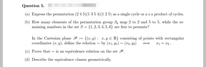 Question 5.
(a) Express the permutation (2 4 5)(1 3 5 4) (1 25) as a single cycle or as a product of cycles.
(b) How many elements of the permutation group Se map 2 to 2 and 5 to 5, while the re-
maining numbers in the set S = {1,2,3,4,5,6} are free to permute?
In the Cartesian plane = {(x, y): x, y = R} consisting of points with rectangular
coordinates (x, y), define the relation by (1, 1) (2, y2)
N
x1 = 22.
(c) Prove that is an equivalence relation on the set P.
(d) Describe the equivalence classes geometrically.